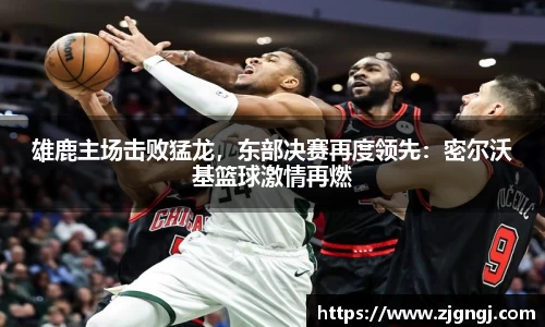 雄鹿主场击败猛龙，东部决赛再度领先：密尔沃基篮球激情再燃