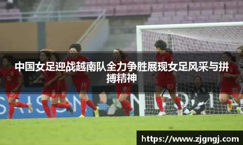 中国女足迎战越南队全力争胜展现女足风采与拼搏精神
