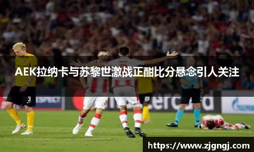 AEK拉纳卡与苏黎世激战正酣比分悬念引人关注